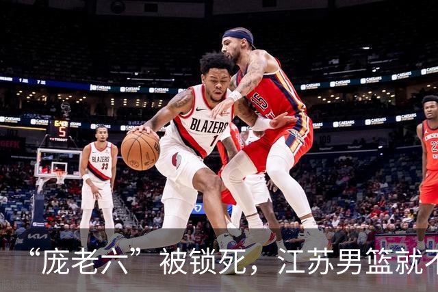 “庞老六”被锁死，江苏男篮就不会打球了：13分优势被翻盘，问题不止在庞峥麟