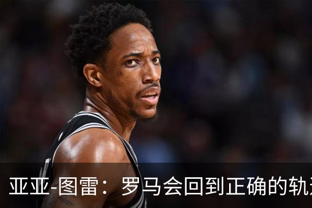 亚亚-图雷：罗马会回到正确的轨道，加斯佩里尼是伟大的教练
