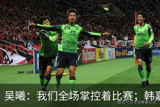 吴曦：我们全场掌控着比赛；韩嘉文的进球是努力训练的回报