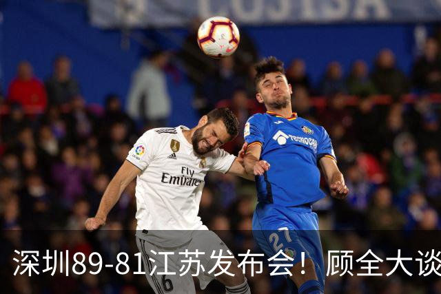 深圳89-81江苏发布会！顾全大谈艰苦强调总结，易立大倒苦水！