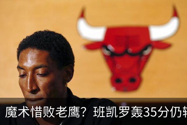 魔术惜败老鹰？班凯罗轰35分仍输球，他们究竟输在哪里？
