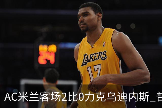 AC米兰客场2比0力克乌迪内斯 普利西奇闪击哈钦森收获处子球